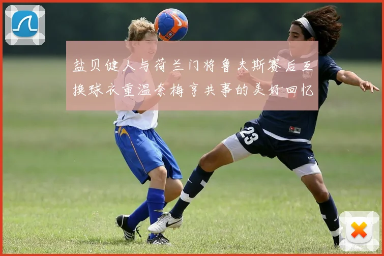 盐贝健人与荷兰门将鲁夫斯赛后互换球衣重温奈梅亨共事的美好回忆