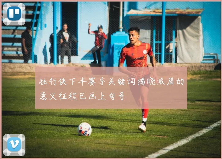 独行侠下半赛季关键词揭晓浓眉的意义征程已画上句号