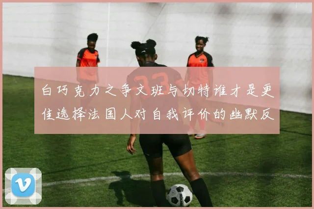 白巧克力之争文班与切特谁才是更佳选择法国人对自我评价的幽默反思