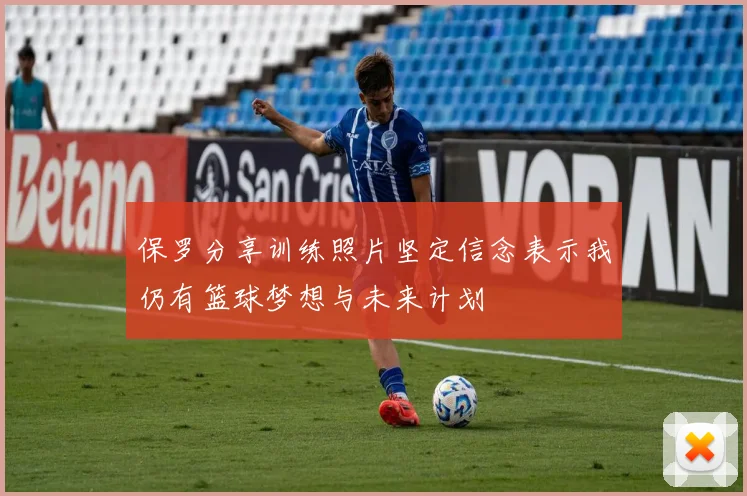 保罗分享训练照片坚定信念表示我仍有篮球梦想与未来计划