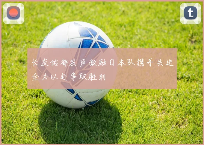 长友佑都发声激励日本队携手共进全力以赴争取胜利