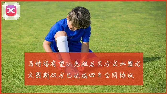 马特塔有望以先租后买方式加盟尤文图斯双方已达成四年合同协议