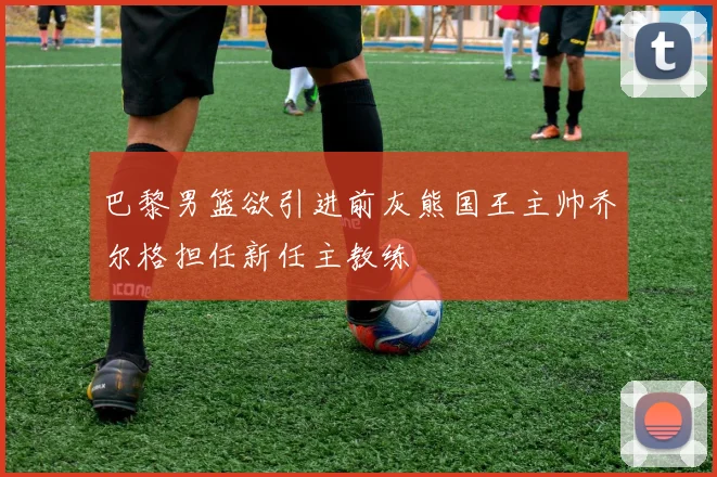 巴黎男篮欲引进前灰熊国王主帅乔尔格担任新任主教练