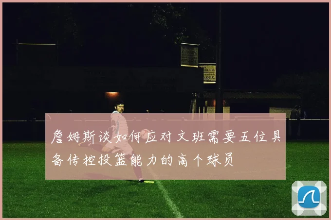 詹姆斯谈如何应对文班需要五位具备传控投篮能力的高个球员