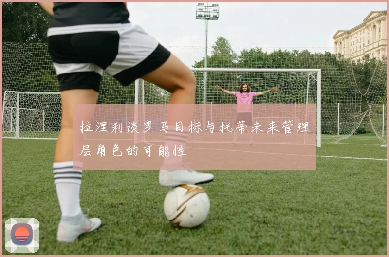 拉涅利谈罗马目标与托蒂未来管理层角色的可能性