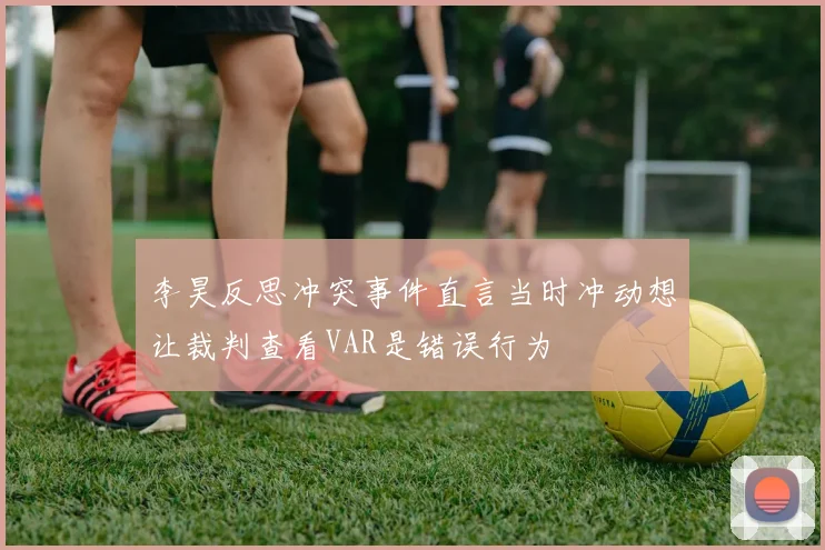 李昊反思冲突事件直言当时冲动想让裁判查看VAR是错误行为