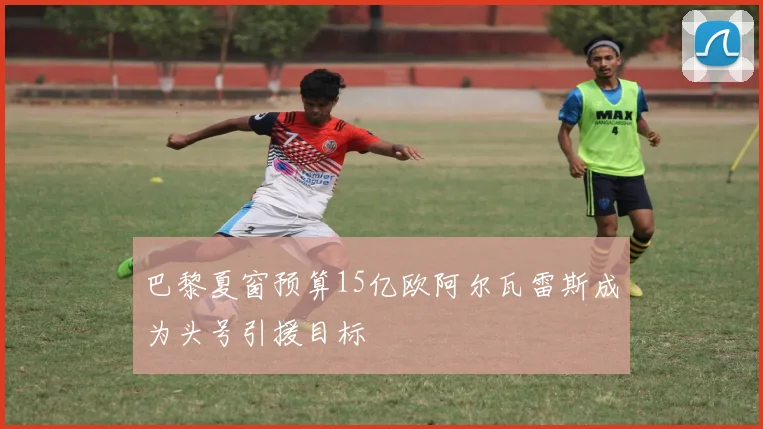 巴黎夏窗预算15亿欧阿尔瓦雷斯成为头号引援目标
