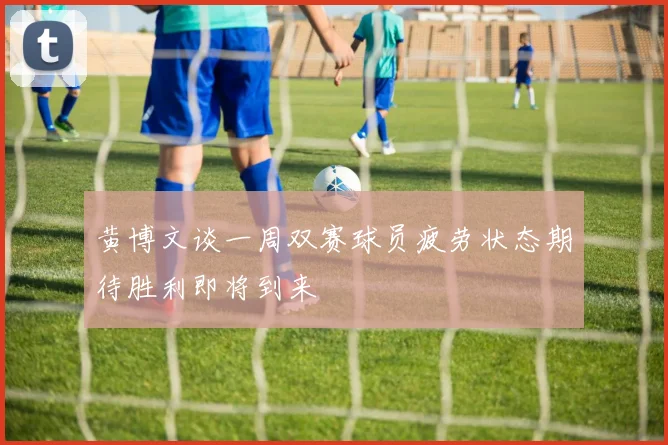 黄博文谈一周双赛球员疲劳状态期待胜利即将到来