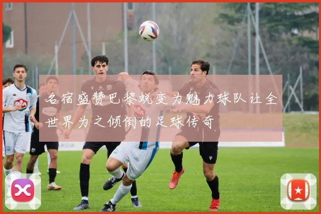 名宿盛赞巴黎蜕变为魅力球队让全世界为之倾倒的足球传奇