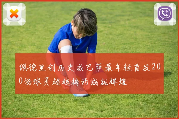 佩德里创历史成巴萨最年轻首发200场球员超越梅西成就辉煌