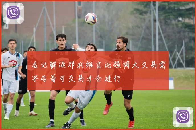 名记解读邓利维言论强调大交易需字母哥可交易才会进行