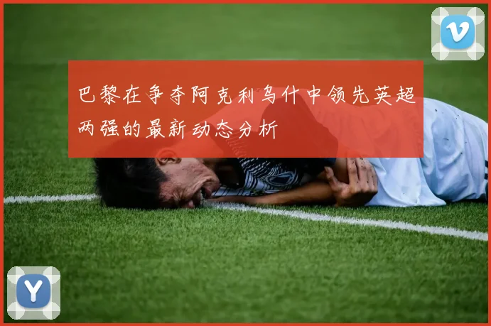 巴黎在争夺阿克利乌什中领先英超两强的最新动态分析