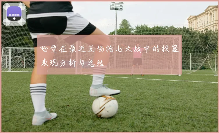 哈登在最近五场抢七大战中的投篮表现分析与总结