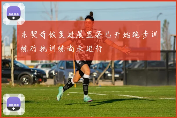 东契奇恢复进展显著已开始跑步训练对抗训练尚未进行
