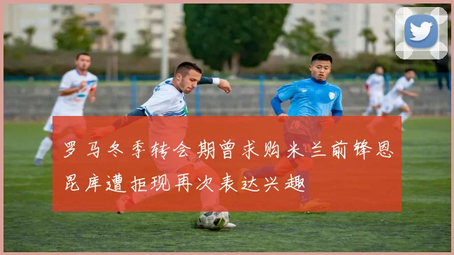罗马冬季转会期曾求购米兰前锋恩昆库遭拒现再次表达兴趣