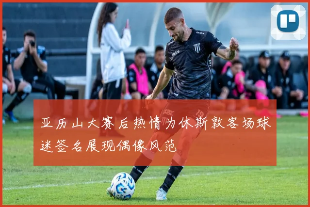 亚历山大赛后热情为休斯敦客场球迷签名展现偶像风范