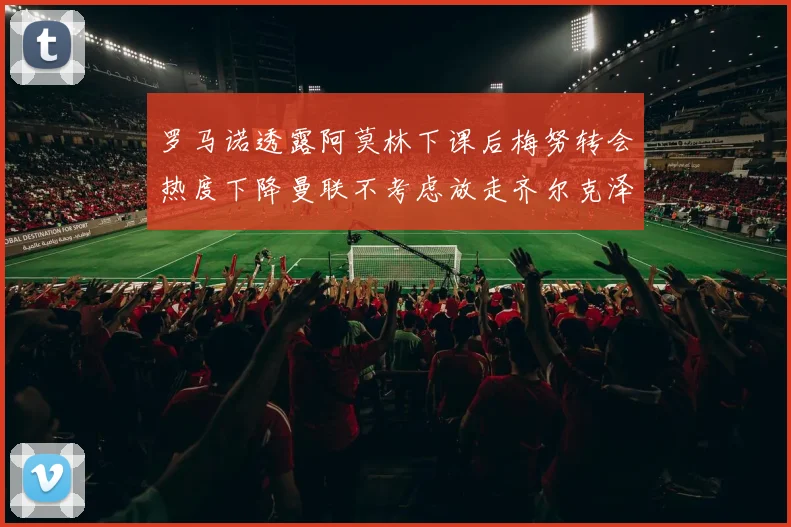 罗马诺透露阿莫林下课后梅努转会热度下降曼联不考虑放走齐尔克泽