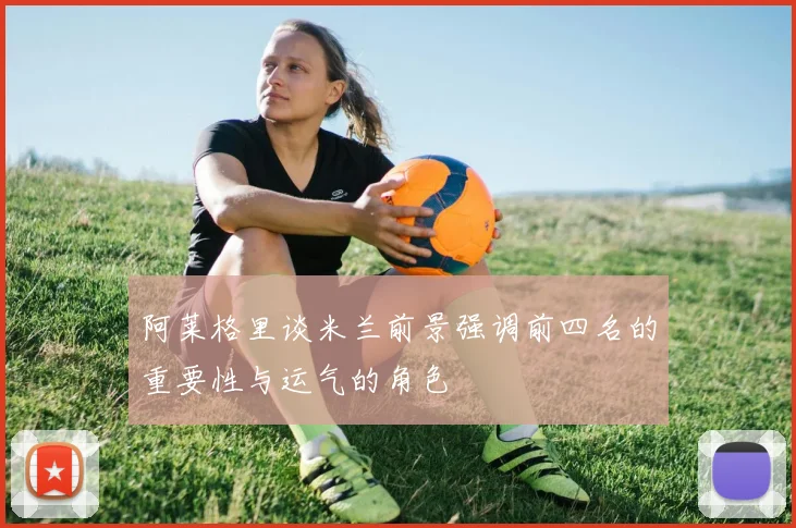 阿莱格里谈米兰前景强调前四名的重要性与运气的角色