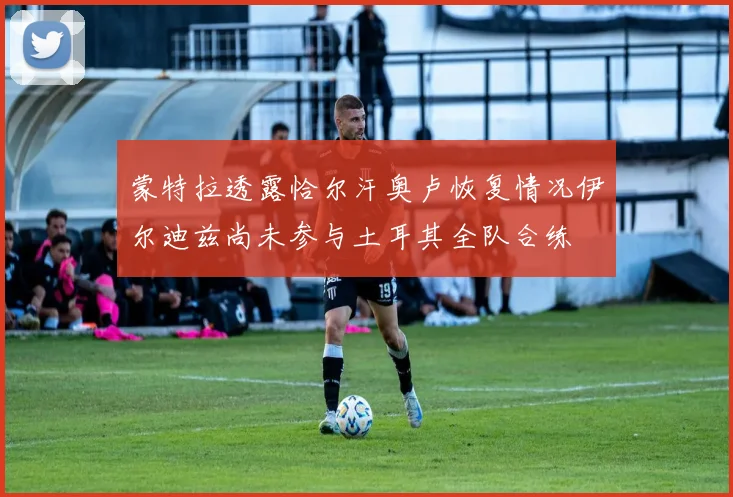 蒙特拉透露恰尔汗奥卢恢复情况伊尔迪兹尚未参与土耳其全队合练