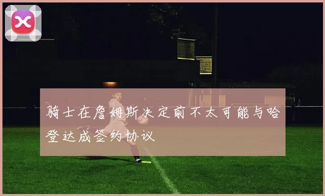 骑士在詹姆斯决定前不太可能与哈登达成签约协议