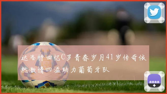 达洛特回忆C罗青春岁月41岁传奇依然激情四溢助力葡萄牙队