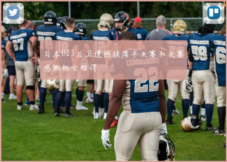 日本U23后卫遗憾缺席半决赛和决赛感慨机会难得