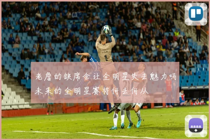 老詹的缺席会让全明星失去魅力吗未来的全明星赛将何去何从