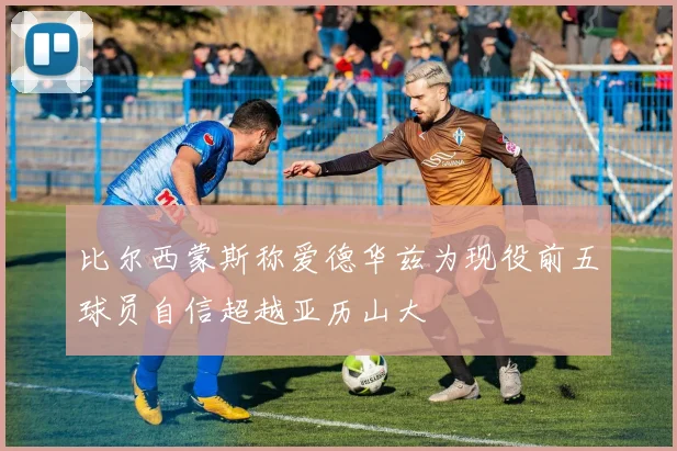 比尔西蒙斯称爱德华兹为现役前五球员自信超越亚历山大