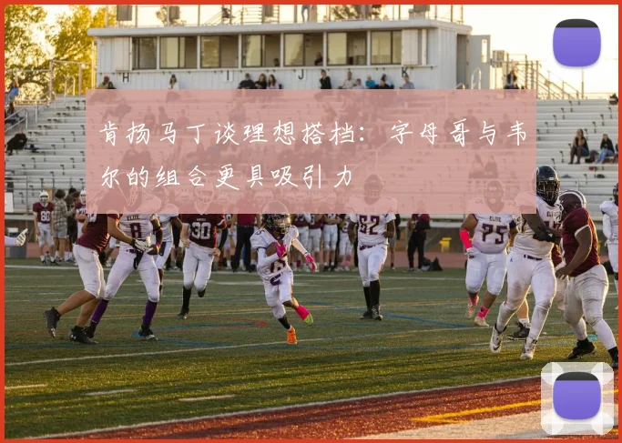 肯扬马丁谈理想搭档：字母哥与韦尔的组合更具吸引力