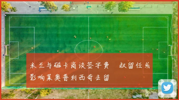 米兰与磁卡商谈签字费囧叔留任或影响莱奥普利西奇去留